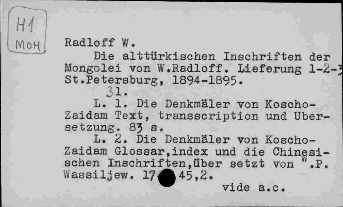 ﻿Мон
Radioff W.
Die alttürkischen Inschriften der Mongolei von W.Radioff. Lieferung 1-2 St.Petersburg, 1894-1895«
31«
L. 1. Die Denkmäler von Koscho-Zaidam Text, transscription und Übersetzung. 85 s.
L. 2. Die Denkmäler von Koscho-Zaidam Glossar,index und die Chinesischen Inschriften,über setzt von ".P. Wassiljew. 17^^45,2.
w vide a.c.